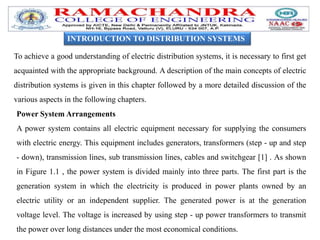 INTRODUCTION TO DISTRIBUTION SYSTEMS
To achieve a good understanding of electric distribution systems, it is necessary to first get
acquainted with the appropriate background. A description of the main concepts of electric
distribution systems is given in this chapter followed by a more detailed discussion of the
various aspects in the following chapters.
Power System Arrangements
A power system contains all electric equipment necessary for supplying the consumers
with electric energy. This equipment includes generators, transformers (step - up and step
- down), transmission lines, sub transmission lines, cables and switchgear [1] . As shown
in Figure 1.1 , the power system is divided mainly into three parts. The first part is the
generation system in which the electricity is produced in power plants owned by an
electric utility or an independent supplier. The generated power is at the generation
voltage level. The voltage is increased by using step - up power transformers to transmit
the power over long distances under the most economical conditions.
 