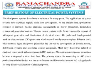 BRIEF HISTORY OF ELECTRICAL POWER SYSTEMS
Electrical power systems have been in existence for many years. The applications of power
systems have expanded rapidly since their development. At the present time, applications
continue to increase, placing additional requirements on power production, distribution
systems and associated systems. Thomas Edison is given credit for developing the concept of
widespread generation and distribution of electrical power. He performed developmental
work on direct-current (DC) generators which were driven by steam engines. Edison’s work
with electrical lights and power production led the way to development of electric motors,
distribution systems and associated control equipment. Most early discoveries related to
electrical power dealt with direct current (DC) systems. Alternating-current power generation
became widespread a short time later. The primary reason for converting to AC power
production and distribution was that transformers could be used to increase AC voltage levels
for long-distance distribution of electrical power.
 