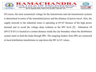 Of course, the most economical voltage for the transmission and sub transmission systems
is determined in terms of the transmitted power and the distance of power travel. Also, the
supply network to the industrial zones is operating at 69 kV because of the high power
demand and to avoid the voltage drop violation at the MV level [5] . Substation #4
(69/13.8 kV) is located at a certain distance inside the city boundary where the distribution
system starts to feed the loads through DPs. The outgoing feeders from DPs are connected
to local distribution transformers to step down the MV to LV values.
 