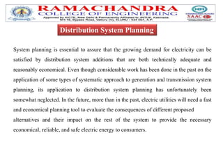 System planning is essential to assure that the growing demand for electricity can be
satisfied by distribution system additions that are both technically adequate and
reasonably economical. Even though considerable work has been done in the past on the
application of some types of systematic approach to generation and transmission system
planning, its application to distribution system planning has unfortunately been
somewhat neglected. In the future, more than in the past, electric utilities will need a fast
and economical planning tool to evaluate the consequences of different proposed
alternatives and their impact on the rest of the system to provide the necessary
economical, reliable, and safe electric energy to consumers.
Distribution System Planning
 