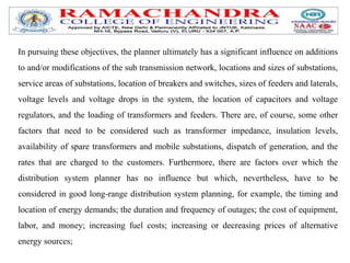 In pursuing these objectives, the planner ultimately has a significant influence on additions
to and/or modifications of the sub transmission network, locations and sizes of substations,
service areas of substations, location of breakers and switches, sizes of feeders and laterals,
voltage levels and voltage drops in the system, the location of capacitors and voltage
regulators, and the loading of transformers and feeders. There are, of course, some other
factors that need to be considered such as transformer impedance, insulation levels,
availability of spare transformers and mobile substations, dispatch of generation, and the
rates that are charged to the customers. Furthermore, there are factors over which the
distribution system planner has no influence but which, nevertheless, have to be
considered in good long-range distribution system planning, for example, the timing and
location of energy demands; the duration and frequency of outages; the cost of equipment,
labor, and money; increasing fuel costs; increasing or decreasing prices of alternative
energy sources;
 