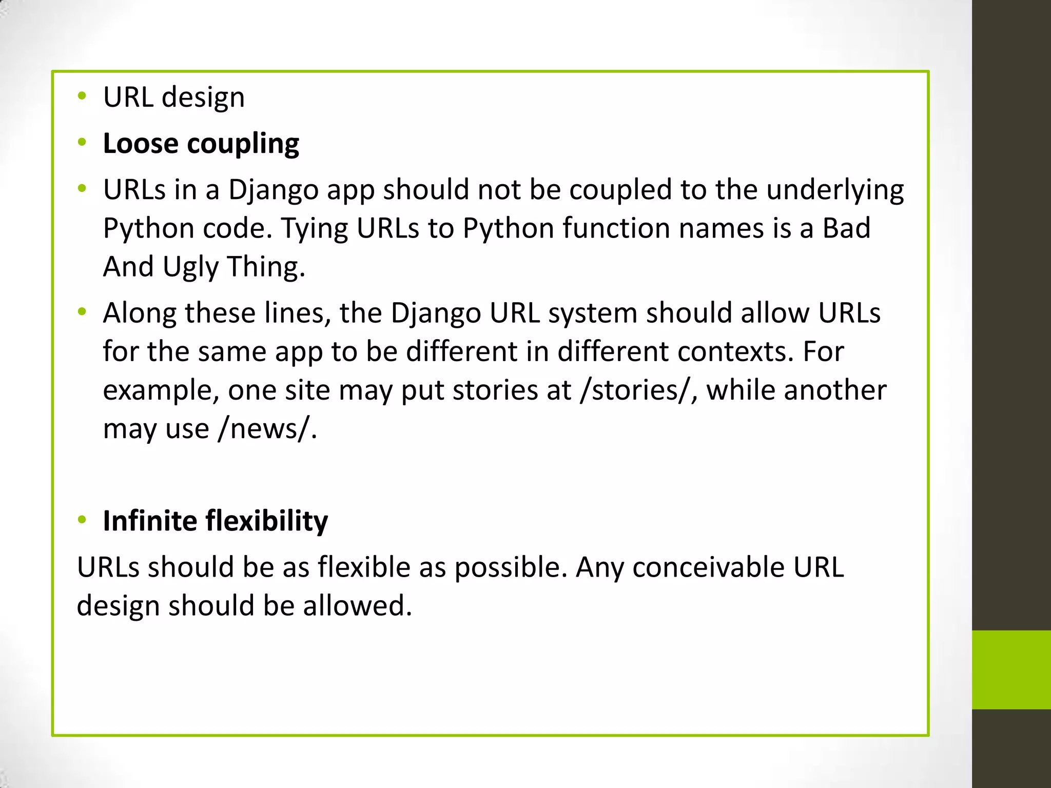 • URL design
• Loose coupling
• URLs in a Django app should not be coupled to the underlying
  Python code. Tying URLs to Python function names is a Bad
  And Ugly Thing.
• Along these lines, the Django URL system should allow URLs
  for the same app to be different in different contexts. For
  example, one site may put stories at /stories/, while another
  may use /news/.

• Infinite flexibility
URLs should be as flexible as possible. Any conceivable URL
design should be allowed.
 