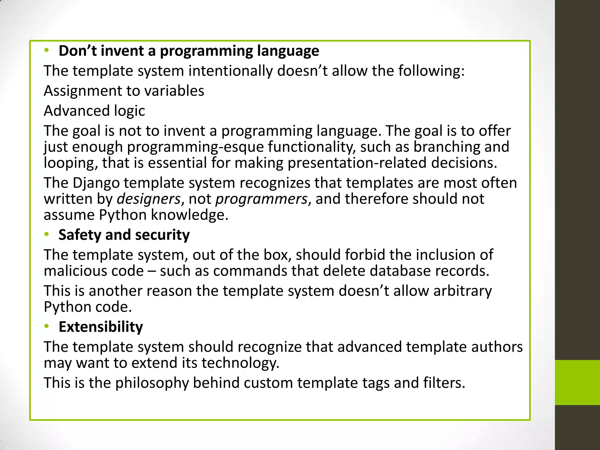 • Don’t invent a programming language
The template system intentionally doesn’t allow the following:
Assignment to variables
Advanced logic
The goal is not to invent a programming language. The goal is to offer
just enough programming-esque functionality, such as branching and
looping, that is essential for making presentation-related decisions.
The Django template system recognizes that templates are most often
written by designers, not programmers, and therefore should not
assume Python knowledge.
• Safety and security
The template system, out of the box, should forbid the inclusion of
malicious code – such as commands that delete database records.
This is another reason the template system doesn’t allow arbitrary
Python code.
• Extensibility
The template system should recognize that advanced template authors
may want to extend its technology.
This is the philosophy behind custom template tags and filters.
 