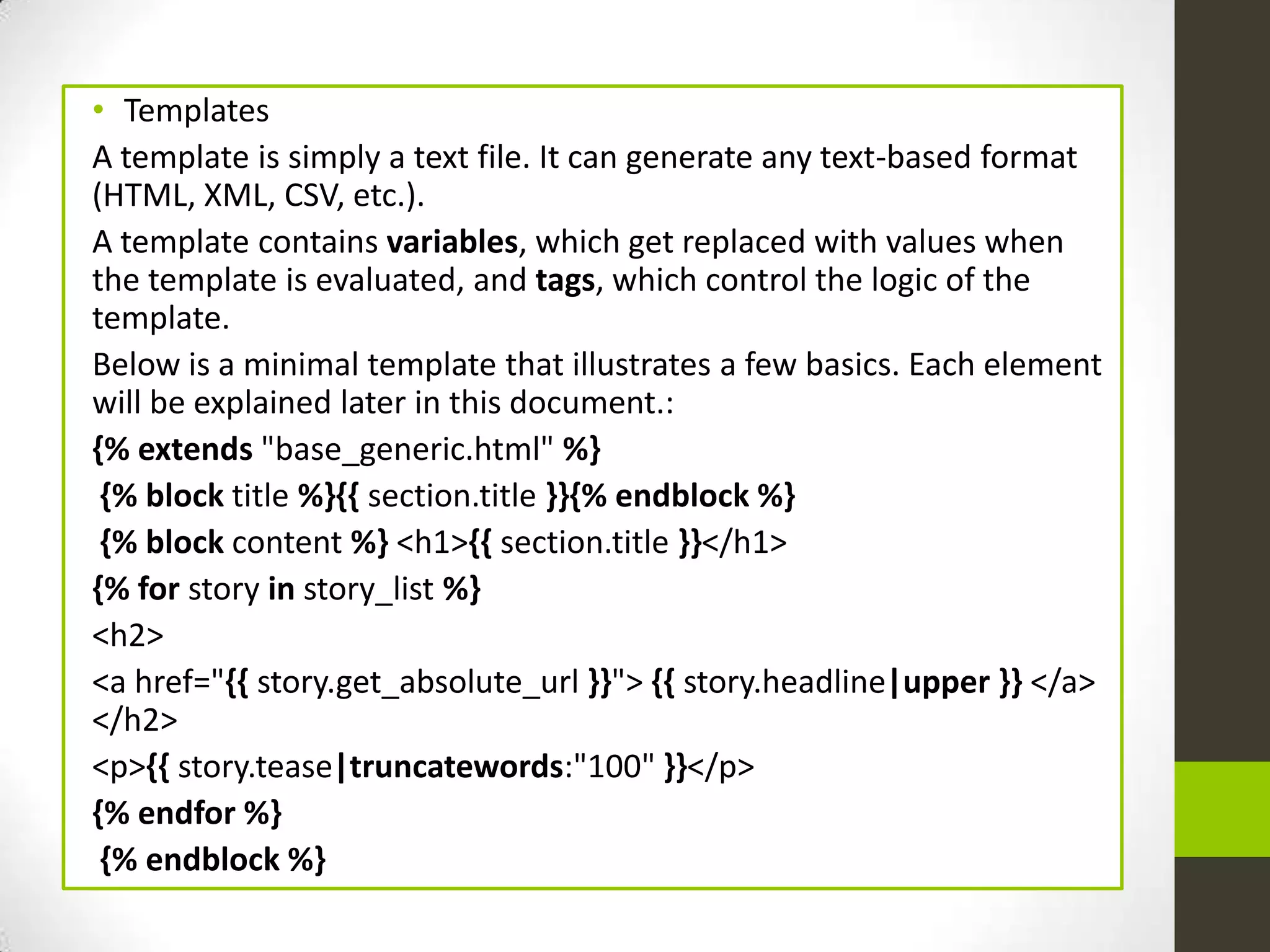 • Templates
A template is simply a text file. It can generate any text-based format
(HTML, XML, CSV, etc.).
A template contains variables, which get replaced with values when
the template is evaluated, and tags, which control the logic of the
template.
Below is a minimal template that illustrates a few basics. Each element
will be explained later in this document.:
{% extends "base_generic.html" %}
 {% block title %}{{ section.title }}{% endblock %}
 {% block content %} <h1>{{ section.title }}</h1>
{% for story in story_list %}
<h2>
<a href="{{ story.get_absolute_url }}"> {{ story.headline|upper }} </a>
</h2>
<p>{{ story.tease|truncatewords:"100" }}</p>
{% endfor %}
 {% endblock %}
 