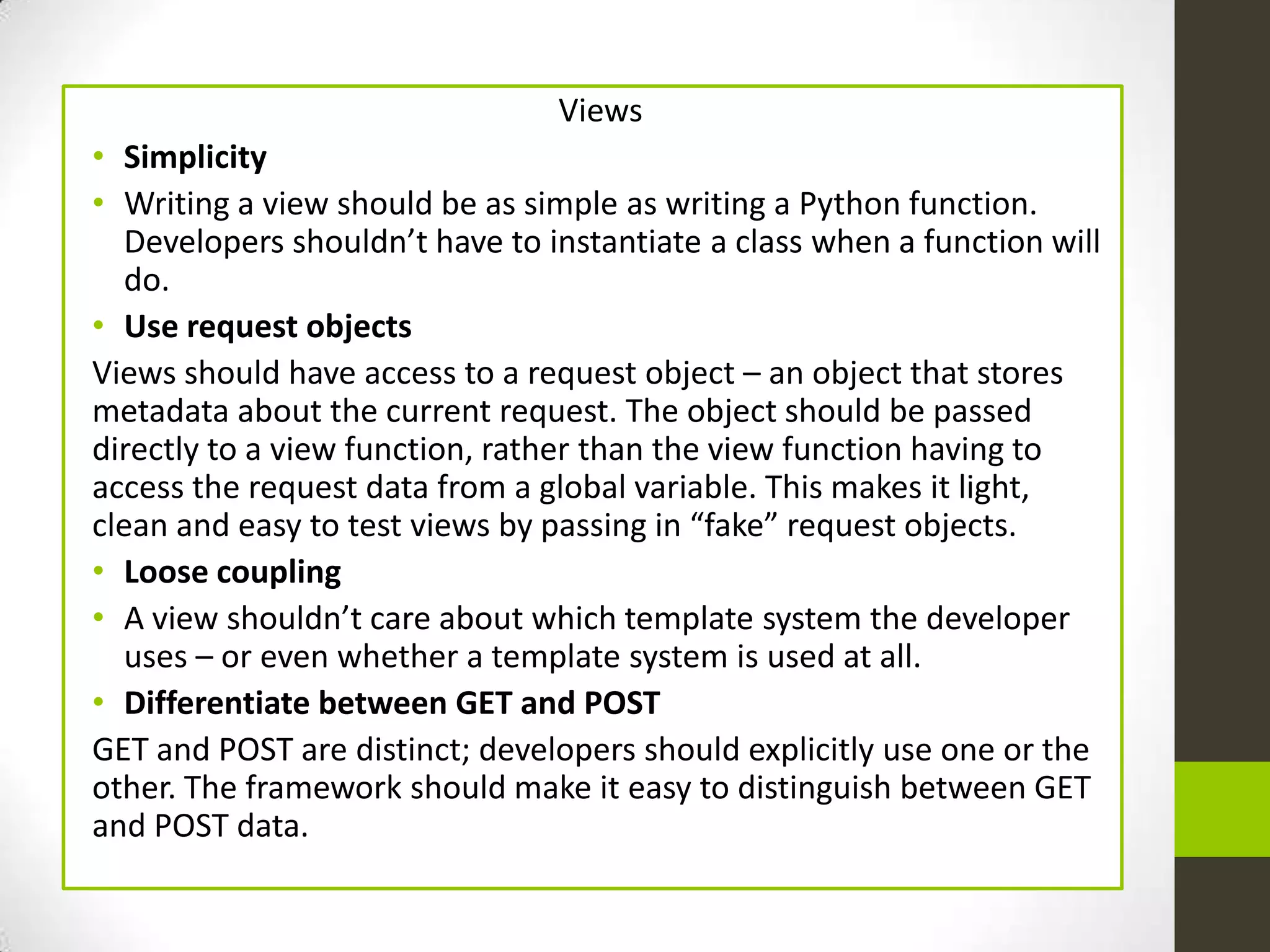 Views
• Simplicity
• Writing a view should be as simple as writing a Python function.
  Developers shouldn’t have to instantiate a class when a function will
  do.
• Use request objects
Views should have access to a request object – an object that stores
metadata about the current request. The object should be passed
directly to a view function, rather than the view function having to
access the request data from a global variable. This makes it light,
clean and easy to test views by passing in “fake” request objects.
• Loose coupling
• A view shouldn’t care about which template system the developer
  uses – or even whether a template system is used at all.
• Differentiate between GET and POST
GET and POST are distinct; developers should explicitly use one or the
other. The framework should make it easy to distinguish between GET
and POST data.
 