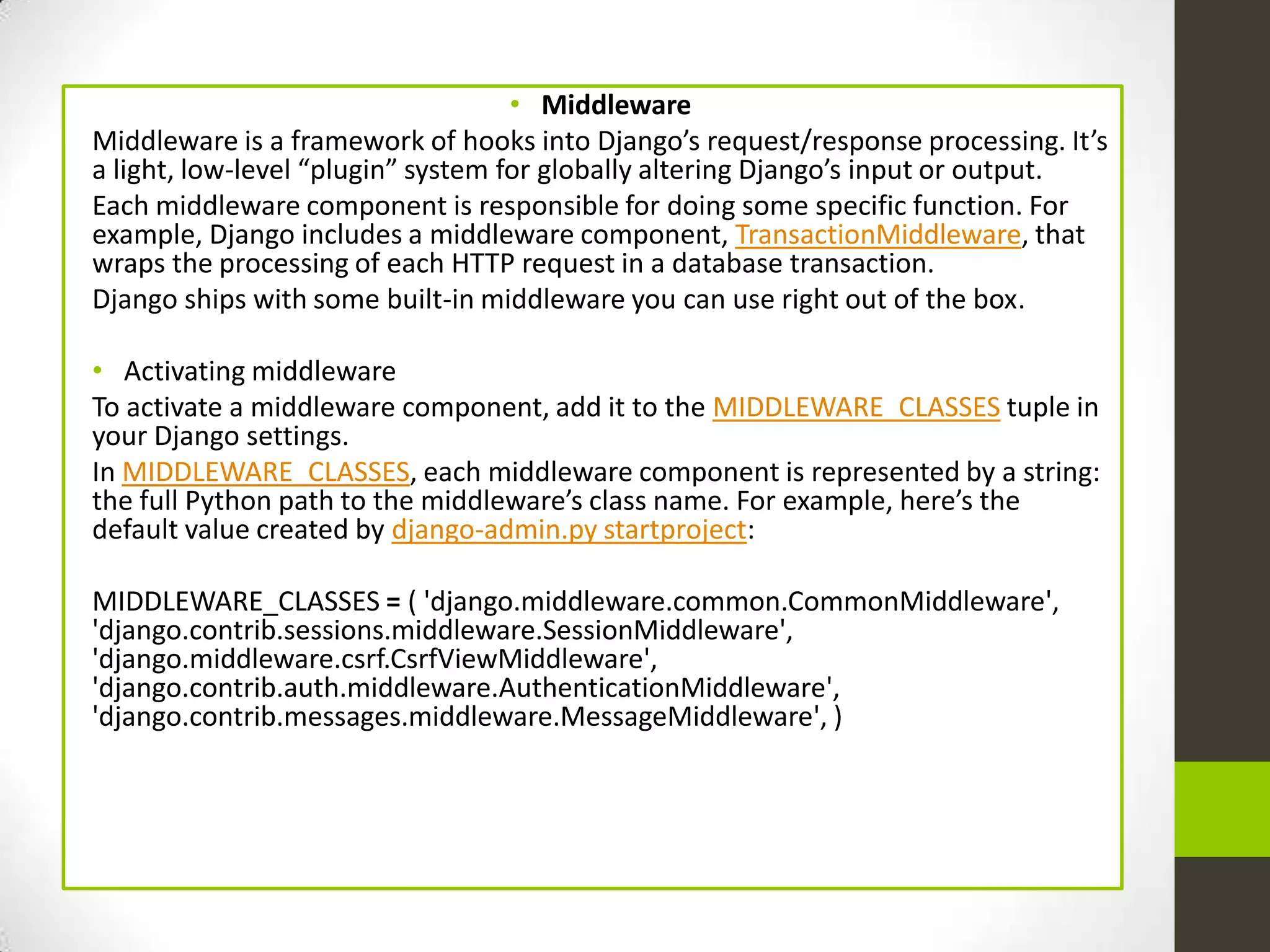 • Middleware
Middleware is a framework of hooks into Django’s request/response processing. It’s
a light, low-level “plugin” system for globally altering Django’s input or output.
Each middleware component is responsible for doing some specific function. For
example, Django includes a middleware component, TransactionMiddleware, that
wraps the processing of each HTTP request in a database transaction.
Django ships with some built-in middleware you can use right out of the box.

• Activating middleware
To activate a middleware component, add it to the MIDDLEWARE_CLASSES tuple in
your Django settings.
In MIDDLEWARE_CLASSES, each middleware component is represented by a string:
the full Python path to the middleware’s class name. For example, here’s the
default value created by django-admin.py startproject:

MIDDLEWARE_CLASSES = ( 'django.middleware.common.CommonMiddleware',
'django.contrib.sessions.middleware.SessionMiddleware',
'django.middleware.csrf.CsrfViewMiddleware',
'django.contrib.auth.middleware.AuthenticationMiddleware',
'django.contrib.messages.middleware.MessageMiddleware', )
 