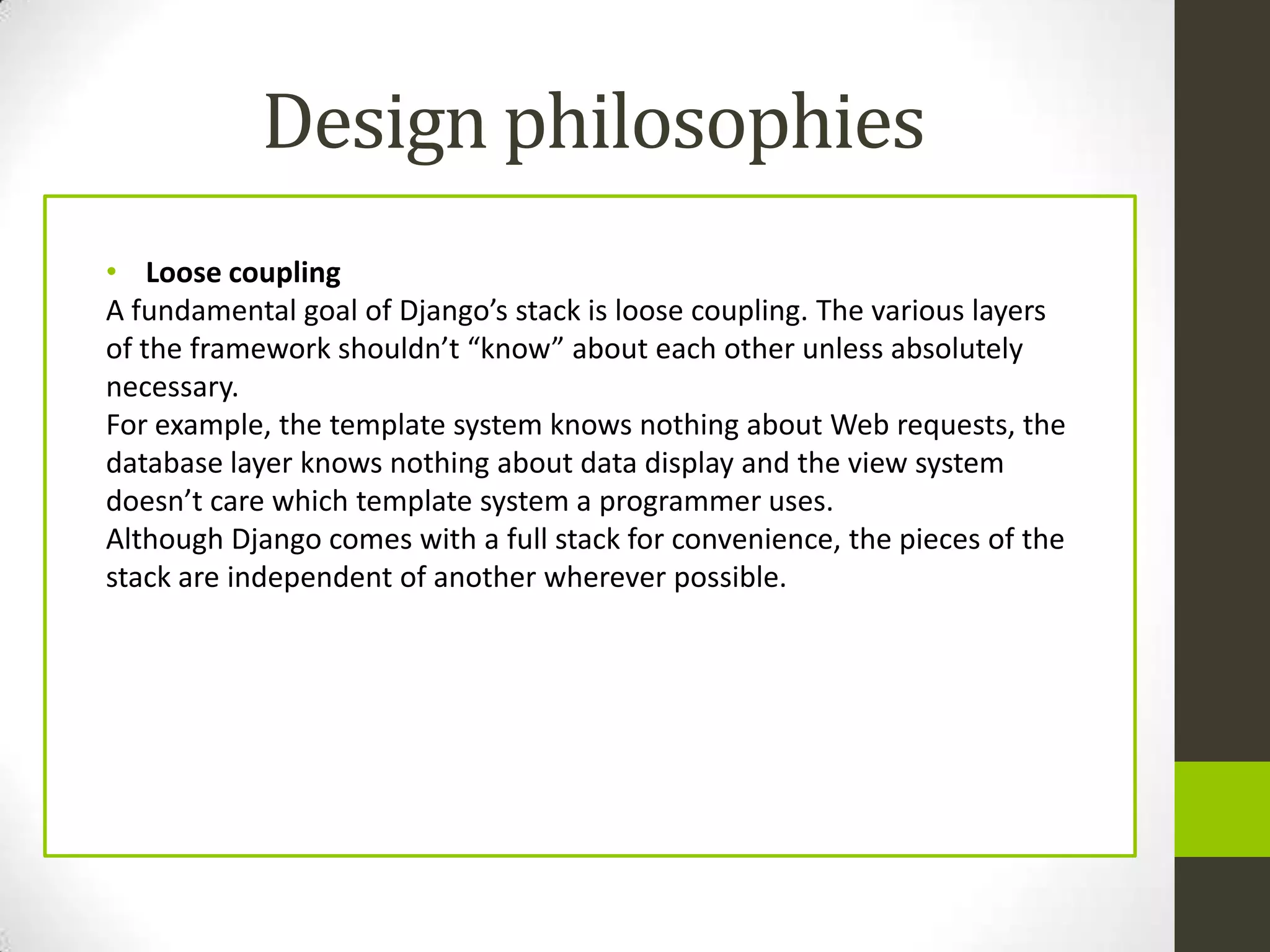Design philosophies
• Loose coupling
A fundamental goal of Django’s stack is loose coupling. The various layers
of the framework shouldn’t “know” about each other unless absolutely
necessary.
For example, the template system knows nothing about Web requests, the
database layer knows nothing about data display and the view system
doesn’t care which template system a programmer uses.
Although Django comes with a full stack for convenience, the pieces of the
stack are independent of another wherever possible.
 