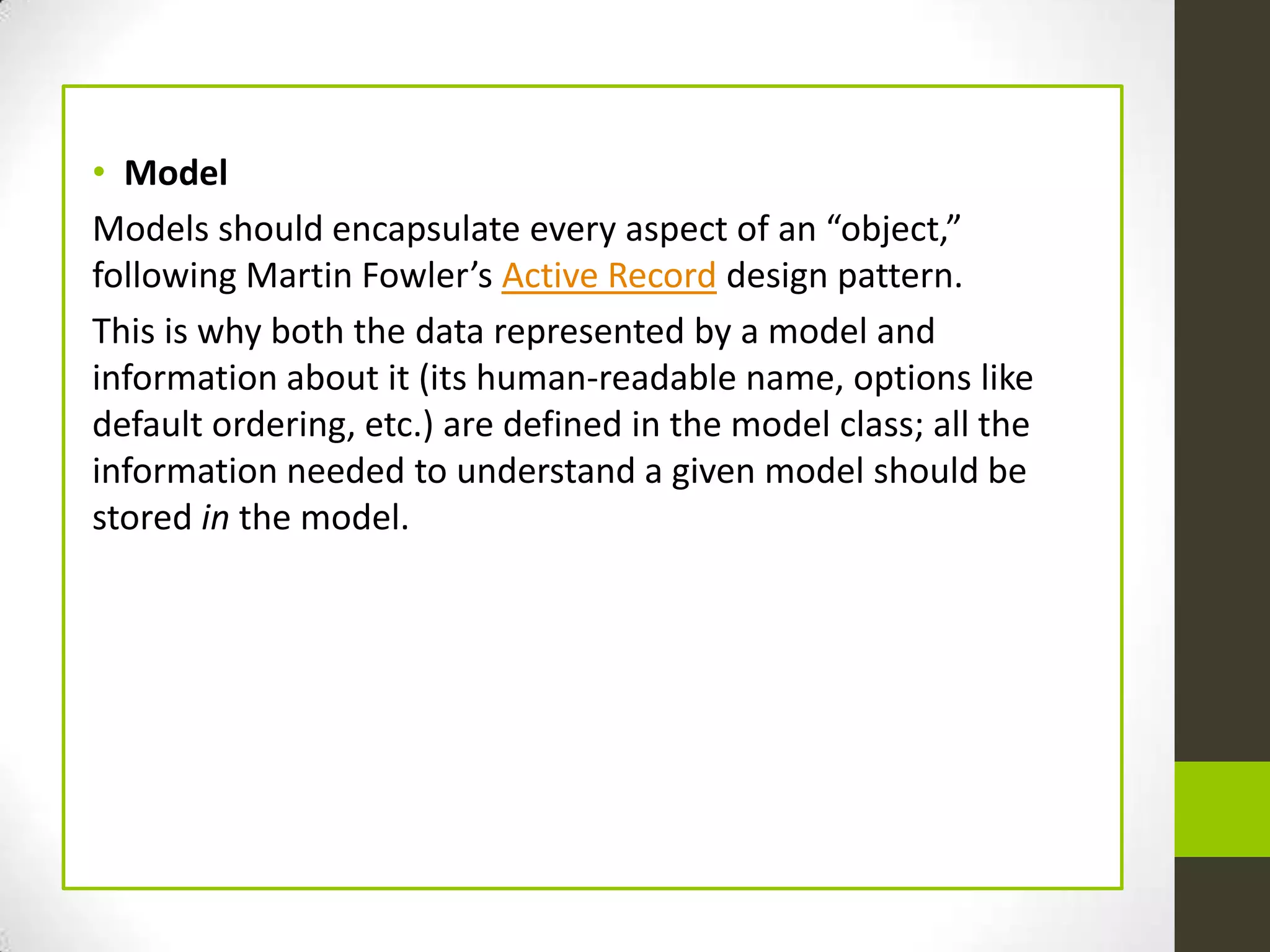 • Model
Models should encapsulate every aspect of an “object,”
following Martin Fowler’s Active Record design pattern.
This is why both the data represented by a model and
information about it (its human-readable name, options like
default ordering, etc.) are defined in the model class; all the
information needed to understand a given model should be
stored in the model.
 