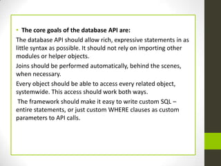 • The core goals of the database API are:
The database API should allow rich, expressive statements in as
little syntax as possible. It should not rely on importing other
modules or helper objects.
Joins should be performed automatically, behind the scenes,
when necessary.
Every object should be able to access every related object,
systemwide. This access should work both ways.
 The framework should make it easy to write custom SQL –
entire statements, or just custom WHERE clauses as custom
parameters to API calls.
 