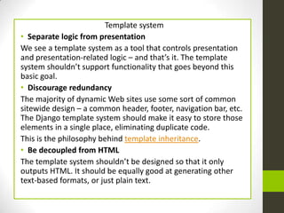 Template system
• Separate logic from presentation
We see a template system as a tool that controls presentation
and presentation-related logic – and that’s it. The template
system shouldn’t support functionality that goes beyond this
basic goal.
• Discourage redundancy
The majority of dynamic Web sites use some sort of common
sitewide design – a common header, footer, navigation bar, etc.
The Django template system should make it easy to store those
elements in a single place, eliminating duplicate code.
This is the philosophy behind template inheritance.
• Be decoupled from HTML
The template system shouldn’t be designed so that it only
outputs HTML. It should be equally good at generating other
text-based formats, or just plain text.
 