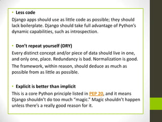 • Less code
Django apps should use as little code as possible; they should
lack boilerplate. Django should take full advantage of Python’s
dynamic capabilities, such as introspection.

• Don’t repeat yourself (DRY)
Every distinct concept and/or piece of data should live in one,
and only one, place. Redundancy is bad. Normalization is good.
The framework, within reason, should deduce as much as
possible from as little as possible.

• Explicit is better than implicit
This is a core Python principle listed in PEP 20, and it means
Django shouldn’t do too much “magic.” Magic shouldn’t happen
unless there’s a really good reason for it.
 