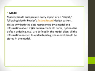 • Model
Models should encapsulate every aspect of an “object,”
following Martin Fowler’s Active Record design pattern.
This is why both the data represented by a model and
information about it (its human-readable name, options like
default ordering, etc.) are defined in the model class; all the
information needed to understand a given model should be
stored in the model.
 