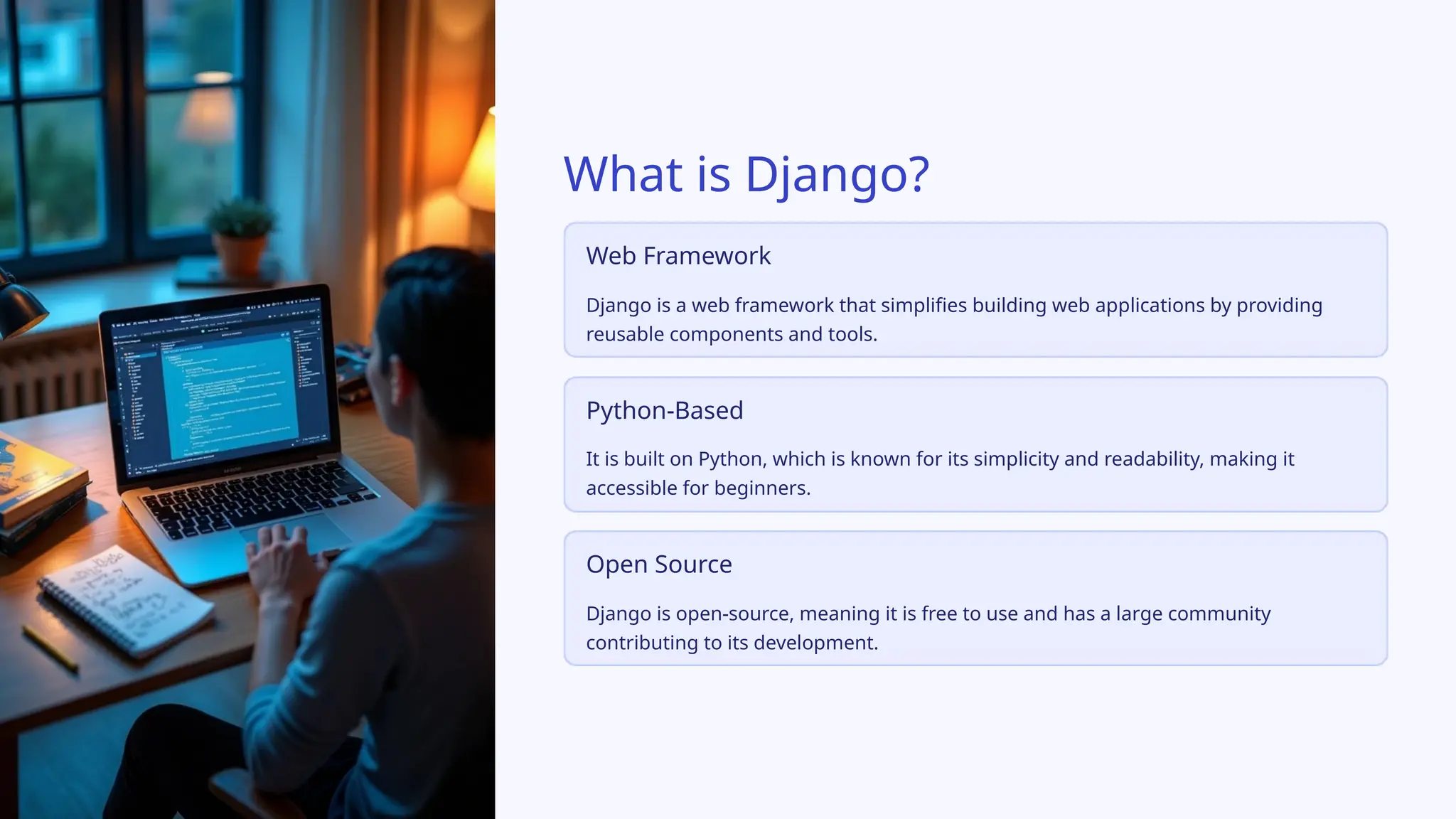 What is Django?
Web Framework
Django is a web framework that simplifies building web applications by providing
reusable components and tools.
Python-Based
It is built on Python, which is known for its simplicity and readability, making it
accessible for beginners.
Open Source
Django is open-source, meaning it is free to use and has a large community
contributing to its development.
 