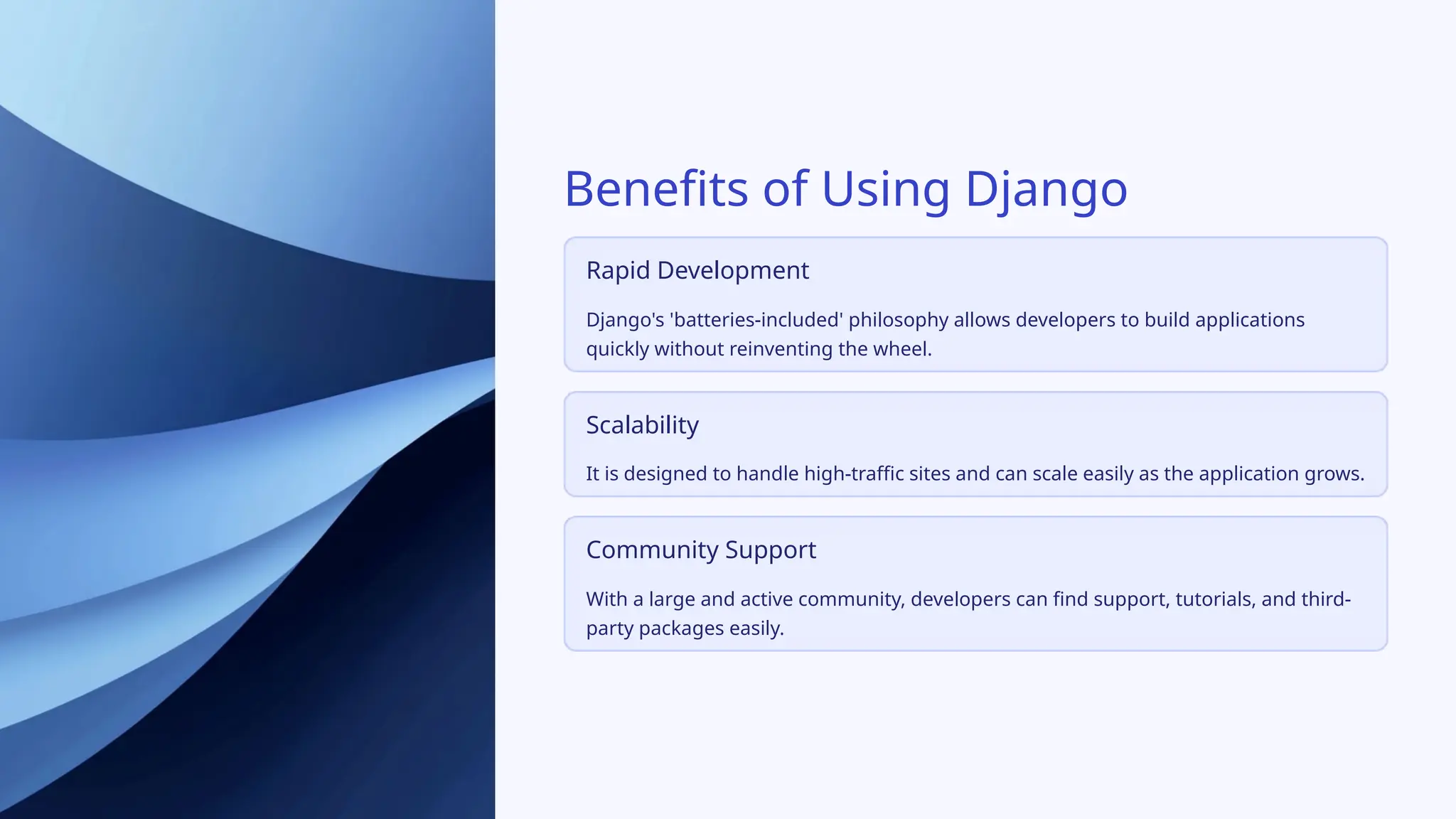 Benefits of Using Django
Rapid Development
Django's 'batteries-included' philosophy allows developers to build applications
quickly without reinventing the wheel.
Scalability
It is designed to handle high-traffic sites and can scale easily as the application grows.
Community Support
With a large and active community, developers can find support, tutorials, and third-
party packages easily.
 