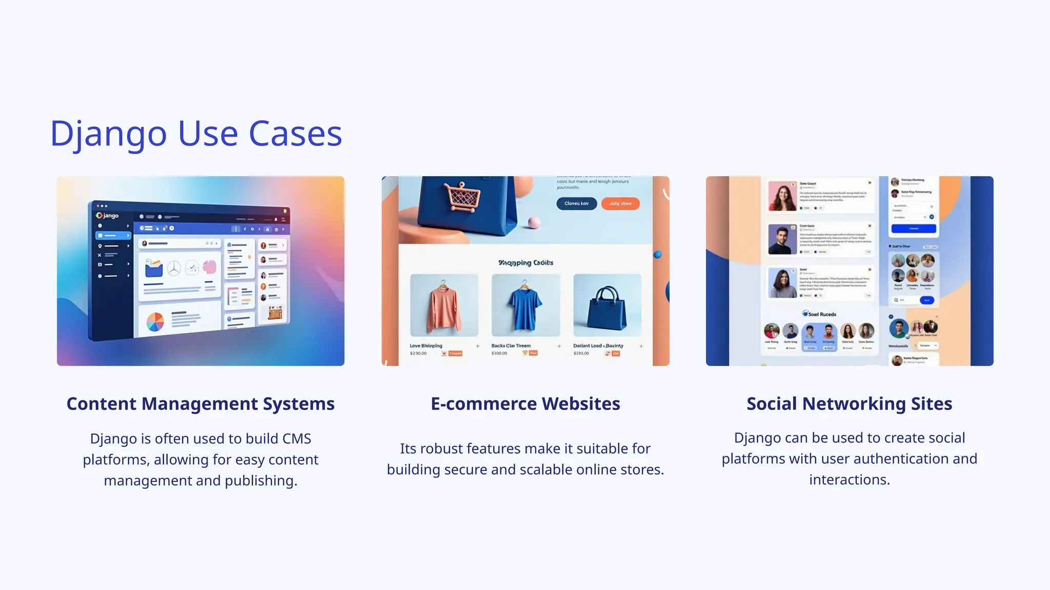 Django Use Cases
Content Management Systems
Django is often used to build CMS
platforms, allowing for easy content
management and publishing.
E-commerce Websites
Its robust features make it suitable for
building secure and scalable online stores.
Social Networking Sites
Django can be used to create social
platforms with user authentication and
interactions.
 