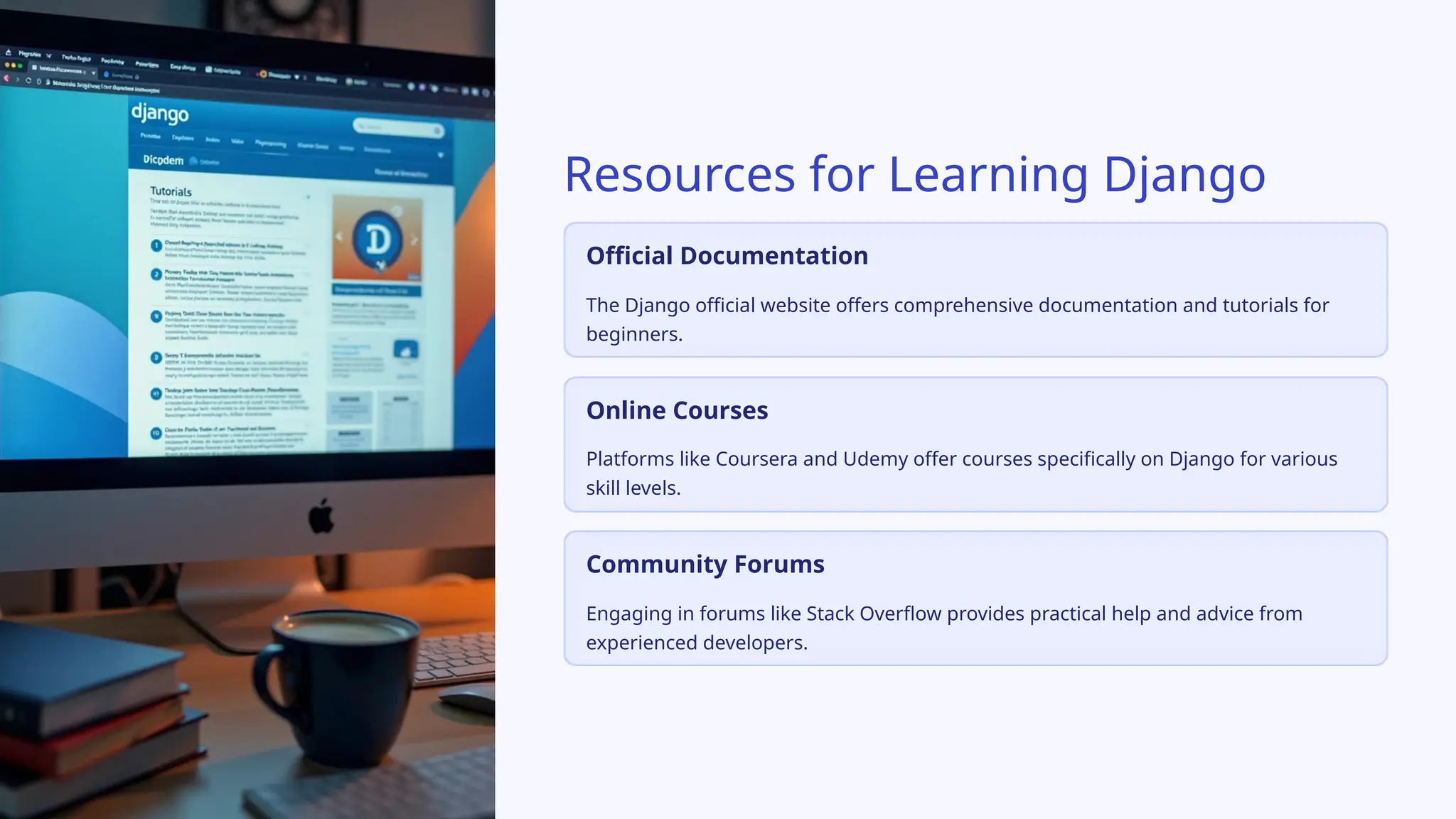 Resources for Learning Django
Official Documentation
The Django official website offers comprehensive documentation and tutorials for
beginners.
Online Courses
Platforms like Coursera and Udemy offer courses specifically on Django for various
skill levels.
Community Forums
Engaging in forums like Stack Overflow provides practical help and advice from
experienced developers.
 