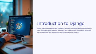 Introduction to Django
Django is a high-level Python web framework designed to promote rapid development and
clean, pragmatic design. It equips developers with powerful tools and libraries, simplifying
the complexities of web development and enhancing overall efficiency.
 
