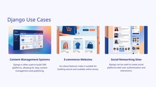 Django Use Cases
Content Management Systems
Django is often used to build CMS
platforms, allowing for easy content
management and publishing.
E-commerce Websites
Its robust features make it suitable for
building secure and scalable online stores.
Social Networking Sites
Django can be used to create social
platforms with user authentication and
interactions.
 
