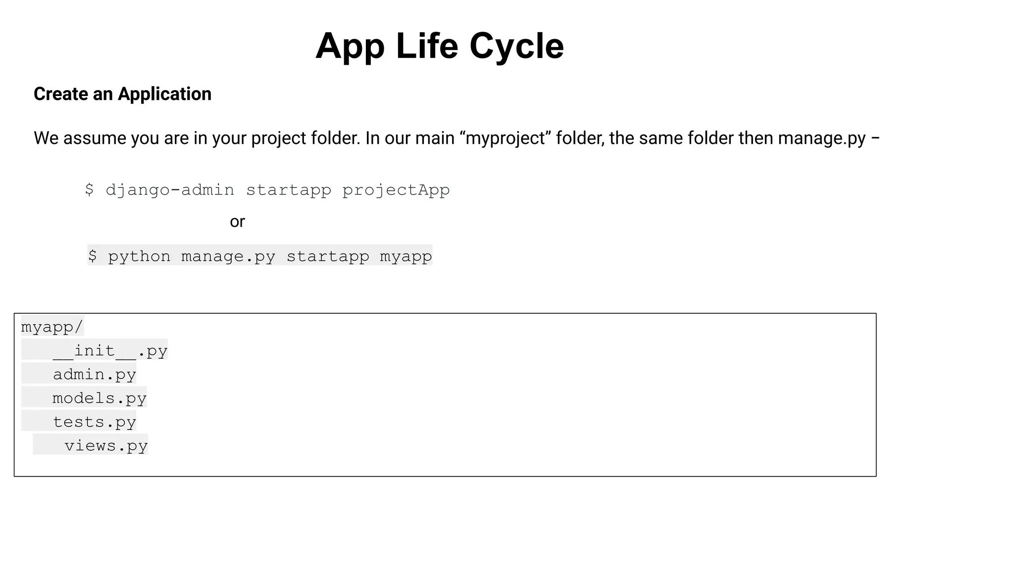 App Life Cycle Create an Application We assume you are in your project folder. In our main “myproject” folder, the same folder then manage.py − $ python manage.py startapp myapp myapp/ __init__.py admin.py models.py tests.py views.py $ django-admin startapp projectApp or 