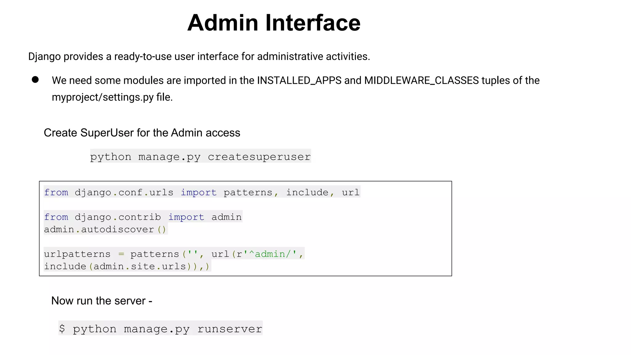 Admin Interface Django provides a ready-to-use user interface for administrative activities. ● We need some modules are imported in the INSTALLED_APPS and MIDDLEWARE_CLASSES tuples of the myproject/settings.py ﬁle. Create SuperUser for the Admin access python manage.py createsuperuser from django.conf.urls import patterns, include, url from django.contrib import admin admin.autodiscover() urlpatterns = patterns('', url(r'^admin/', include(admin.site.urls)),) Now run the server - $ python manage.py runserver 