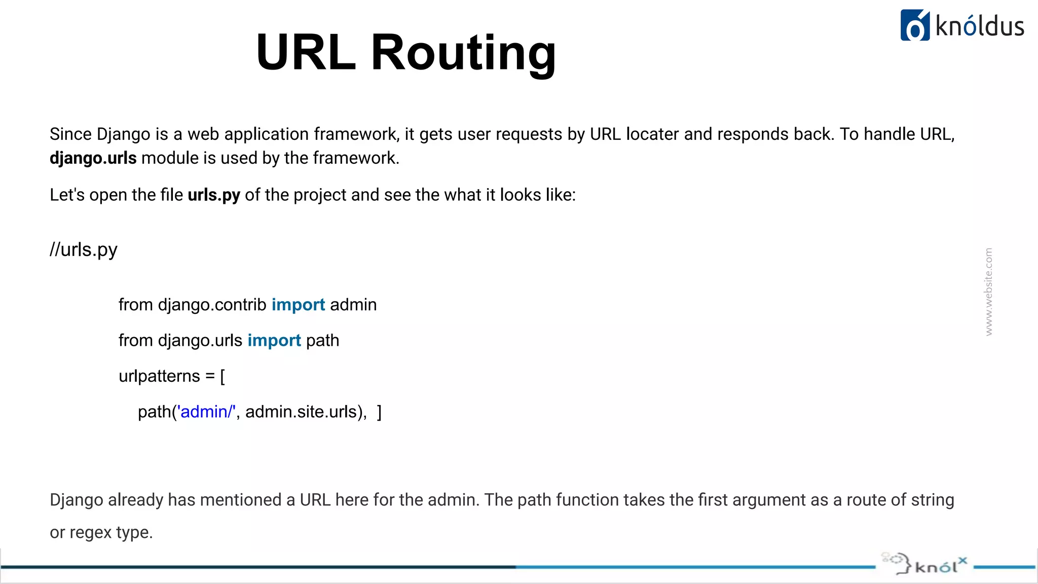 www.website.com URL Routing Since Django is a web application framework, it gets user requests by URL locater and responds back. To handle URL, django.urls module is used by the framework. Let's open the ﬁle urls.py of the project and see the what it looks like: //urls.py Django already has mentioned a URL here for the admin. The path function takes the ﬁrst argument as a route of string or regex type. from django.contrib import admin from django.urls import path urlpatterns = [ path('admin/', admin.site.urls), ] 