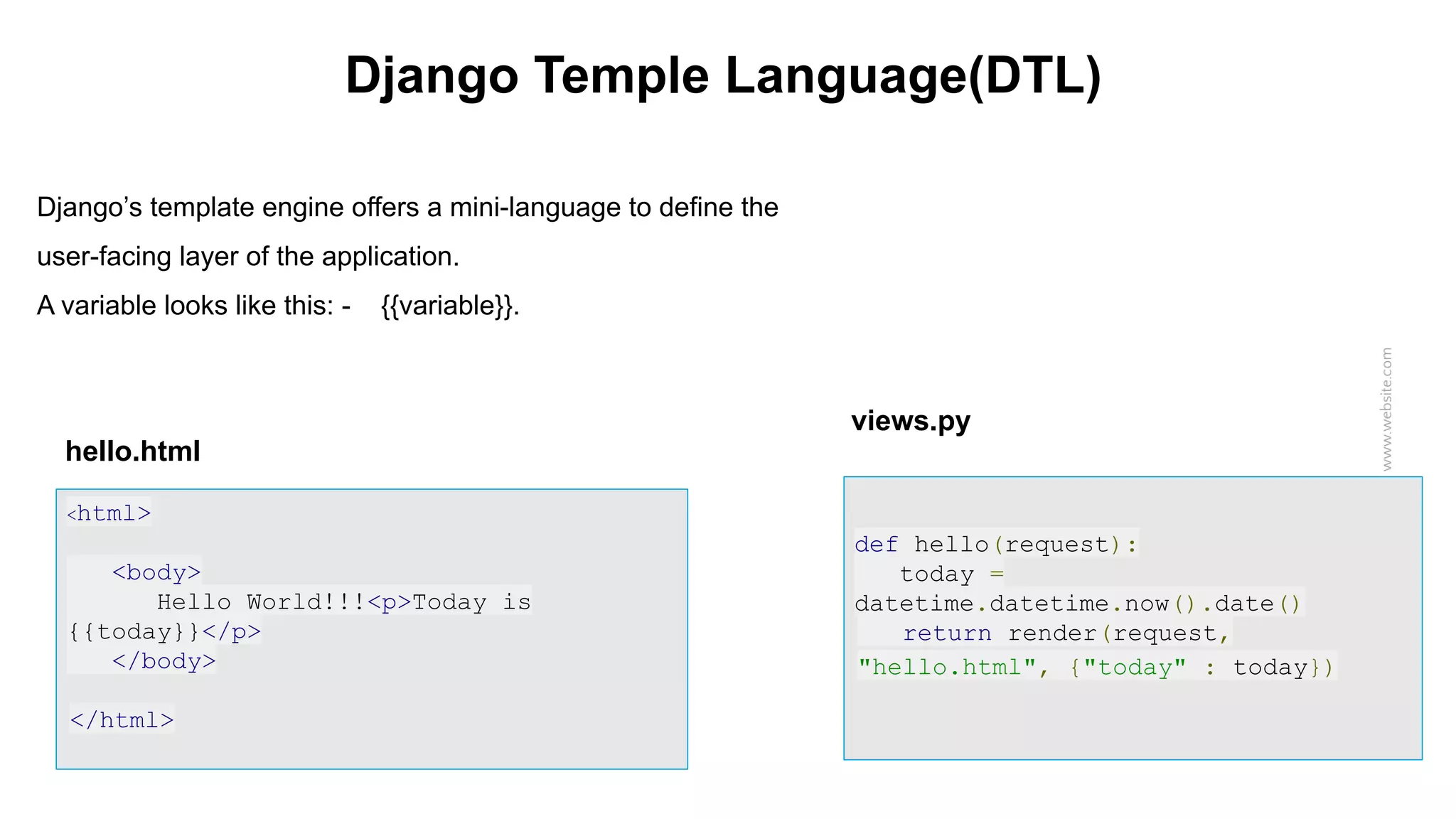 www.website.com Django Temple Language(DTL) Django’s template engine offers a mini-language to define the user-facing layer of the application. A variable looks like this: - {{variable}}. hello.html <html> <body> Hello World!!! <p>Today is {{today}}</p> </body> </html> views.py <html> <body> Hello World!!!<p>Today is {{today}}</p> </body> </html> def hello(request): today = datetime.datetime.now().date() return render(request, "hello.html", {"today" : today}) 