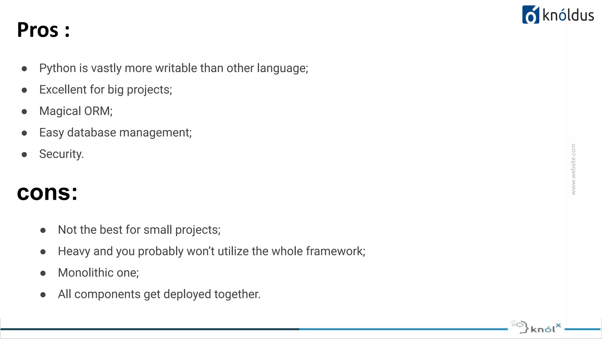 www.website.com Pros : ● Python is vastly more writable than other language; ● Excellent for big projects; ● Magical ORM; ● Easy database management; ● Security. cons: ● Not the best for small projects; ● Heavy and you probably won’t utilize the whole framework; ● Monolithic one; ● All components get deployed together. 