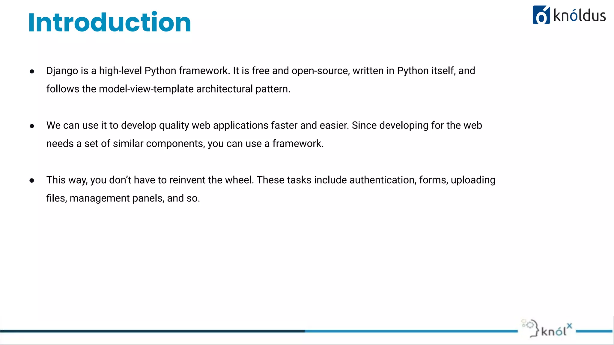 Introduction ● Django is a high-level Python framework. It is free and open-source, written in Python itself, and follows the model-view-template architectural pattern. ● We can use it to develop quality web applications faster and easier. Since developing for the web needs a set of similar components, you can use a framework. ● This way, you don’t have to reinvent the wheel. These tasks include authentication, forms, uploading ﬁles, management panels, and so. LEARN NOW 