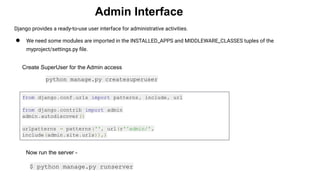 Admin Interface
Django provides a ready-to-use user interface for administrative activities.
● We need some modules are imported in the INSTALLED_APPS and MIDDLEWARE_CLASSES tuples of the
myproject/settings.py ﬁle.
Create SuperUser for the Admin access
python manage.py createsuperuser
from django.conf.urls import patterns, include, url
from django.contrib import admin
admin.autodiscover()
urlpatterns = patterns('', url(r'^admin/',
include(admin.site.urls)),)
Now run the server -
$ python manage.py runserver
 