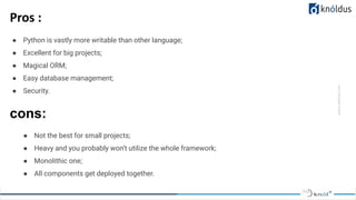 www.website.com
Pros :
● Python is vastly more writable than other language;
● Excellent for big projects;
● Magical ORM;
● Easy database management;
● Security.
cons:
● Not the best for small projects;
● Heavy and you probably won’t utilize the whole framework;
● Monolithic one;
● All components get deployed together.
 