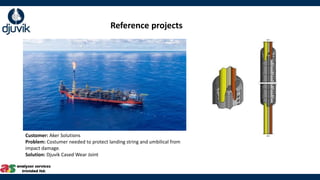 Customer: Aker Solutions​
Problem: Costumer needed to protect landing string and umbilical from
impact damage.
Solution: Djuvik Cased Wear Joint​
Reference projects
 
