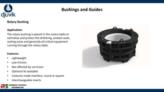 Bushings and Guides
Rotary Bushing
Application:
The rotary bushing is placed in the rotary table to
centralize and protect the drillstring, protect seals,
sealing areas and generally all critical equipment
running through the rotary table.
Features:
• Lightweight
• Low friction
• Not affected by corrosion
• Optional lid available
• Costume made interface, round or square
• Interchangeable inserts
 