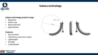 Subsea technology
Subsea technology product range:
• Buoyancy
• Debris cap
• Bend restrictor
• Signs/Panels
Features:
• No corrosion
• Tailored to costumers needs
• Lightweigth
• Durable
• Long lifespan
 