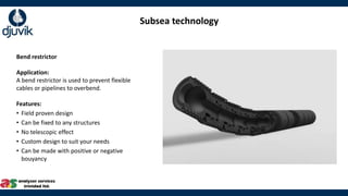 Subsea technology
Bend restrictor
Application:
A bend restrictor is used to prevent flexible
cables or pipelines to overbend.
Features:
• Field proven design
• Can be fixed to any structures
• No telescopic effect
• Custom design to suit your needs
• Can be made with positive or negative
bouyancy
 