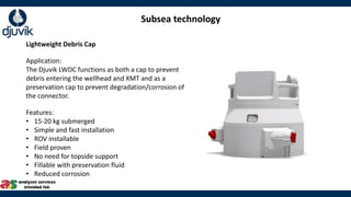 Subsea technology
Lightweight Debris Cap
Application:
The Djuvik LWDC functions as both a cap to prevent
debris entering the wellhead and XMT and as a
preservation cap to prevent degradation/corrosion of
the connector.
Features:
• 15-20 kg submerged
• Simple and fast installation
• ROV installable
• Field proven
• No need for topside support
• Fillable with preservation fluid
• Reduced corrosion
 