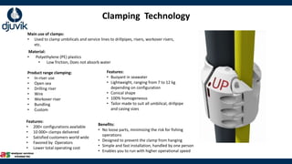 Product range clamping:
• In-riser use
• Open sea
• Drilling riser
• Wire
• Workover riser
• Bundling
• Custom
Main use of clamps:
• Used to clamp umbilicals and service lines to drillpipes, risers, workover risers,
etc.
Material:
• Polyethylene (PE) plastics
• Low friction, Does not absorb water
Clamping Technology
Features:
• 200+ configurations available
• 10 000+ clamps delivered
• Satisfied customers world wide
• Favored by Operators
• Lower total operating cost
Features:
• Buoyant in seawater
• Lightweight, ranging from 7 to 12 kg
depending on configuration
• Conical shape
• 100% homogeneous
• Tailor made to suit all umbilical, drillpipe
and casing sizes
Benefits:
• No loose parts, minimizing the risk for fishing
operations
• Designed to prevent the clamp from hanging
• Simple and fast installation, handled by one person
• Enables you to run with higher operational speed
 