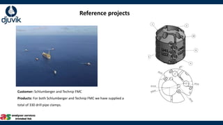 Customer: Schlumberger and Technip FMC​
Products: For both Schlumberger and Technip FMC we have supplied a
total of 330 drill pipe clamps.
Reference projects
 