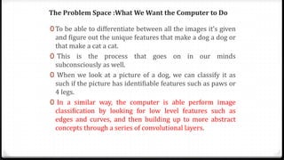 The Problem Space :What We Want the Computer to Do
0 To be able to differentiate between all the images it’s given
and figure out the unique features that make a dog a dog or
that make a cat a cat.
0 This is the process that goes on in our minds
subconsciously as well.
0 When we look at a picture of a dog, we can classify it as
such if the picture has identifiable features such as paws or
4 legs.
0 In a similar way, the computer is able perform image
classification by looking for low level features such as
edges and curves, and then building up to more abstract
concepts through a series of convolutional layers.
 