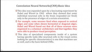 Convolution Neural Networks(CNN):Basic Idea
0 This idea was expanded upon by a fascinating experiment by
Hubel and Wiesel in 1962 where they showed that some
individual neuronal cells in the brain responded (or fired)
only in the presence of edges of a certain orientation.
0 For example, some neurons fired when exposed to vertical
edges and some when shown horizontal or diagonal edges.
Hubel and Wiesel found out that all of these neurons were
organized in a columnar architecture and that together, they
were able to produce visual perception.
0 This idea of specialized components inside of a system
having specific tasks (the neuronal cells in the visual cortex
looking for specific characteristics) is one that machines use
as well, and is the basis behind CNNs.
 