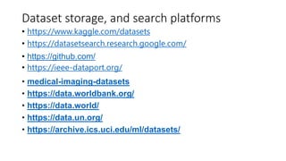 Dataset storage, and search platforms
• https://www.kaggle.com/datasets
• https://datasetsearch.research.google.com/
• https://github.com/
• https://ieee-dataport.org/
• medical-imaging-datasets
• https://data.worldbank.org/
• https://data.world/
• https://data.un.org/
• https://archive.ics.uci.edu/ml/datasets/
 