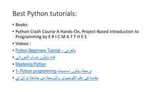 Best Python tutorials:
• Books:
• Python Crash Course A Hands-On, Project-Based Introduction to
Programming by E R I C M A T T H E S
• Videos :
• Python Beginners Tutorial – ‫بالعربي‬
• ‫الحوراني‬ ‫حسام‬ ‫بايثون‬ ‫قناة‬
• Mastering Python
• 1- Python programming ‫اساسيات‬ ‫بايثون‬ ‫برمجة‬
• ‫إم‬ ‫جامعة‬ ‫من‬ ‫والبرمجة‬ ‫الكومبيوتر‬ ‫علم‬ ‫في‬ ‫مقدمة‬
‫آي‬
‫تي‬
 