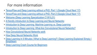 For more information
• TensorFlow and Deep Learning without a PhD, Part 1 (Google Cloud Next '17)
• TensorFlow and Deep Learning without a PhD, Part 2 (Google Cloud Next ‘17)
• Welcome (Deep Learning Specialization C1W1L01)
• A friendly introduction to Deep Learning and Neural Networks
• Introduction to Deep Learning: Machine Learning vs. Deep Learning
• Introduction to Deep Learning: What Are Convolutional Neural Networks?
• How Convolutional Neural Networks work
• How Deep Neural Networks Work
• Deep Learning In 5 Minutes | What Is Deep Learning? | Deep Learning Explained Simply |
Simplilearn
• Deep Learning Crash Course for Beginners
 