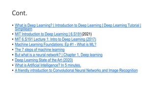 Cont.
• What is Deep Learning? | Introduction to Deep Learning | Deep Learning Tutorial |
Simplilearn
• MIT Introduction to Deep Learning | 6.S191(2021)
• MIT 6.S191 Lecture 1: Intro to Deep Learning (2017)
• Machine Learning Foundations: Ep #1 - What is ML?
• The 7 steps of machine learning
• But what is a neural network? | Chapter 1, Deep learning
• Deep Learning State of the Art (2020)
• What is Artificial Intelligence? In 5 minutes.
• A friendly introduction to Convolutional Neural Networks and Image Recognition
 