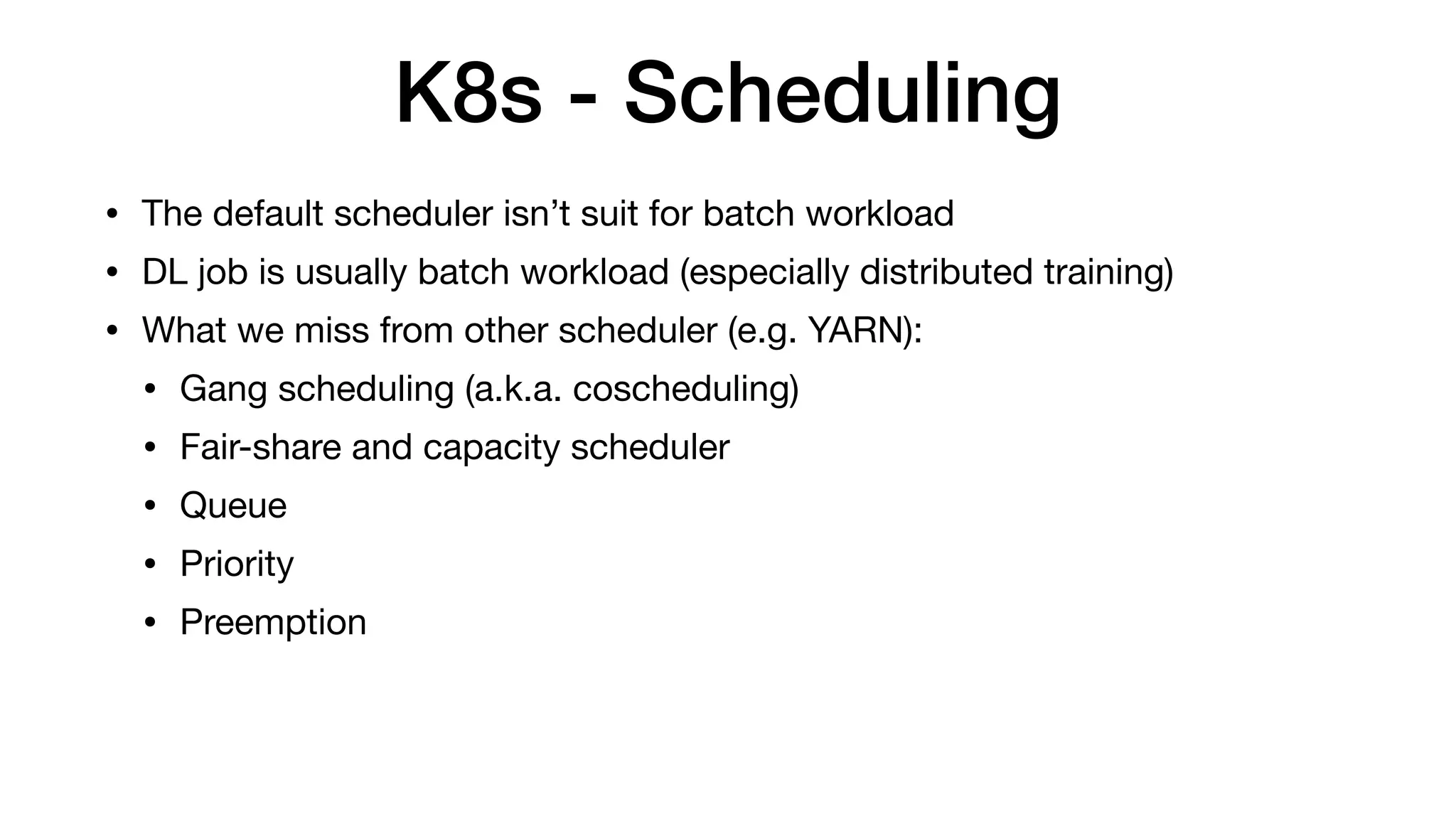 K8s - Scheduling
• The default scheduler isn’t suit for batch workload

• DL job is usually batch workload (especially distributed training)

• What we miss from other scheduler (e.g. YARN):

• Gang scheduling (a.k.a. coscheduling)

• Fair-share and capacity scheduler

• Queue

• Priority

• Preemption
 
