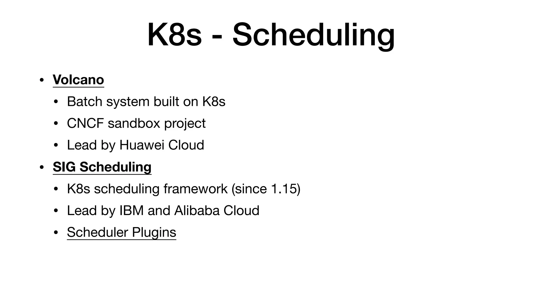 K8s - Scheduling
• Volcano
• Batch system built on K8s

• CNCF sandbox project

• Lead by Huawei Cloud

• SIG Scheduling
• K8s scheduling framework (since 1.15)

• Lead by IBM and Alibaba Cloud

• Scheduler Plugins
 