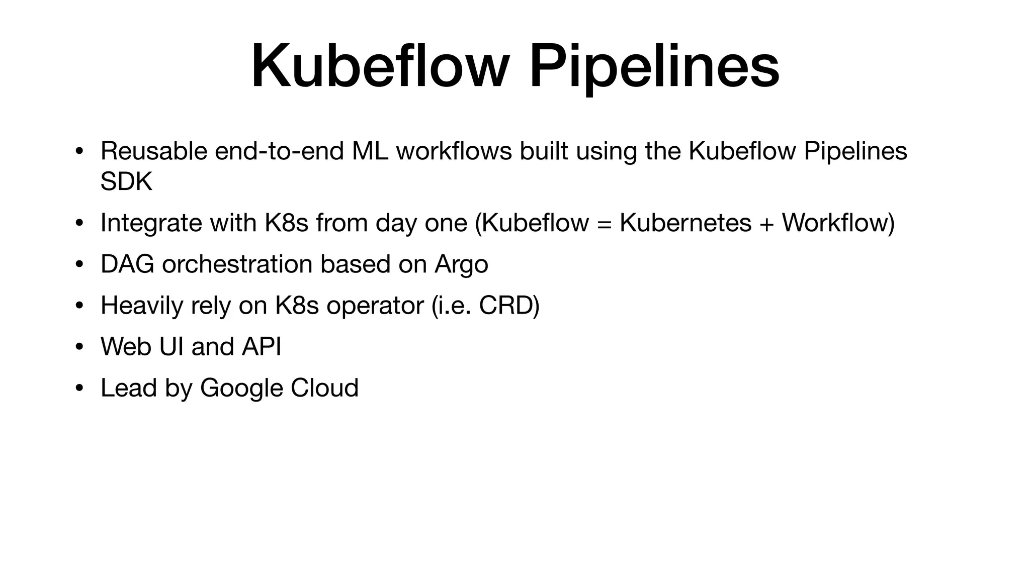 Kubeﬂow Pipelines
• Reusable end-to-end ML workﬂows built using the Kubeﬂow Pipelines
SDK

• Integrate with K8s from day one (Kubeﬂow = Kubernetes + Workﬂow)

• DAG orchestration based on Argo

• Heavily rely on K8s operator (i.e. CRD)

• Web UI and API

• Lead by Google Cloud
 