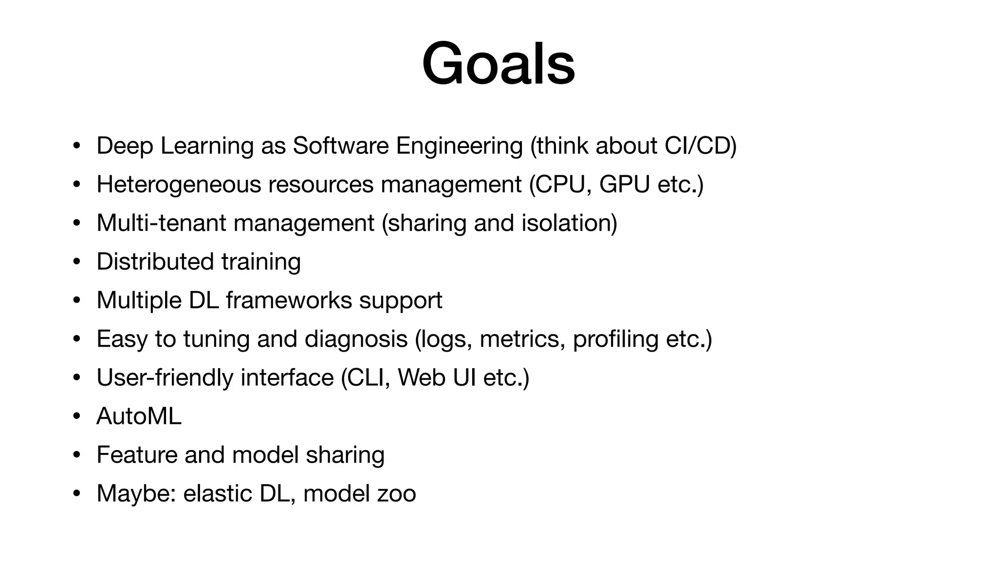 Goals
• Deep Learning as Software Engineering (think about CI/CD)

• Heterogeneous resources management (CPU, GPU etc.)

• Multi-tenant management (sharing and isolation)

• Distributed training

• Multiple DL frameworks support

• Easy to tuning and diagnosis (logs, metrics, proﬁling etc.)

• User-friendly interface (CLI, Web UI etc.)

• AutoML

• Feature and model sharing

• Maybe: elastic DL, model zoo
 