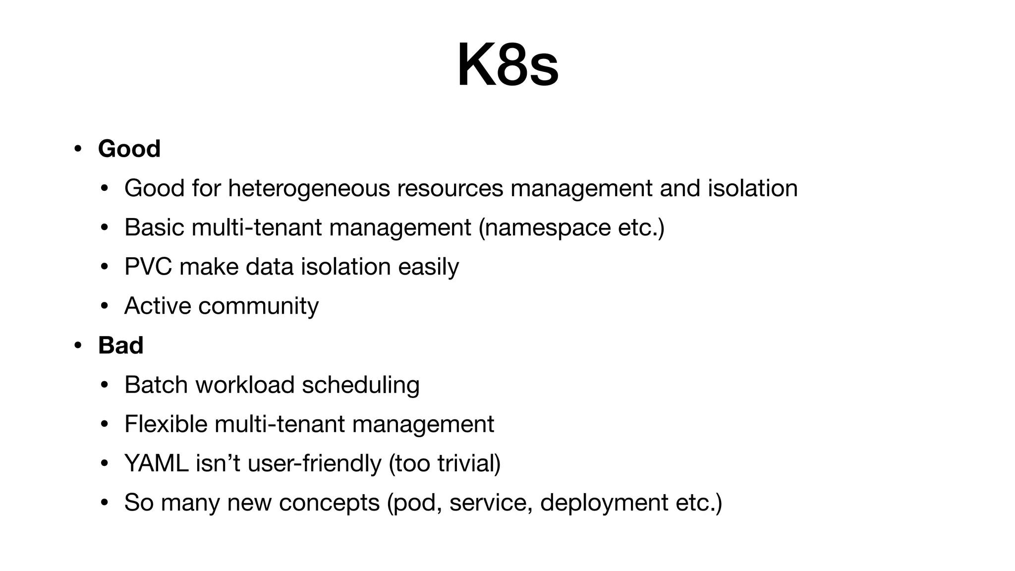 K8s
• Good
• Good for heterogeneous resources management and isolation

• Basic multi-tenant management (namespace etc.)

• PVC make data isolation easily

• Active community

• Bad
• Batch workload scheduling

• Flexible multi-tenant management

• YAML isn’t user-friendly (too trivial)

• So many new concepts (pod, service, deployment etc.)
 