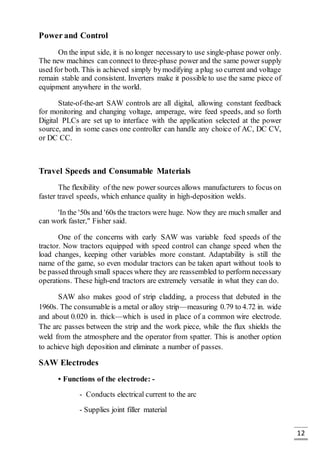 12
Power and Control
On the input side, it is no longer necessaryto use single-phase power only.
The new machines can connect to three-phase power and the same power supply
used for both. This is achieved simply bymodifying a plug so current and voltage
remain stable and consistent. Inverters make it possible to use the same piece of
equipment anywhere in the world.
State-of-the-art SAW controls are all digital, allowing constant feedback
for monitoring and changing voltage, amperage, wire feed speeds, and so forth
Digital PLCs are set up to interface with the application selected at the power
source, and in some cases one controller can handle any choice of AC, DC CV,
or DC CC.
Travel Speeds and Consumable Materials
The flexibility of the new power sources allows manufacturers to focus on
faster travel speeds, which enhance quality in high-deposition welds.
'In the '50s and '60s the tractors were huge. Now they are much smaller and
can work faster," Fisher said.
One of the concerns with early SAW was variable feed speeds of the
tractor. Now tractors equipped with speed control can change speed when the
load changes, keeping other variables more constant. Adaptability is still the
name of the game, so even modular tractors can be taken apart without tools to
be passed through small spaces where they are reassembled to perform necessary
operations. These high-end tractors are extremely versatile in what they can do.
SAW also makes good of strip cladding, a process that debuted in the
1960s. The consumable is a metal or alloy strip—measuring 0.79 to 4.72 in. wide
and about 0.020 in. thick—which is used in place of a common wire electrode.
The arc passes between the strip and the work piece, while the flux shields the
weld from the atmosphere and the operator from spatter. This is another option
to achieve high deposition and eliminate a number of passes.
SAW Electrodes
• Functions of the electrode: -
- Conducts electrical current to the arc
- Supplies joint filler material
 