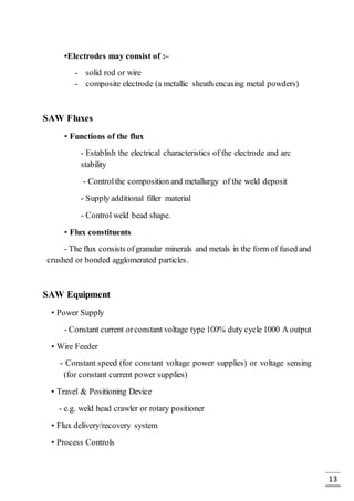 13
•Electrodes may consist of :–
- solid rod or wire
- composite electrode (a metallic sheath encasing metal powders)
SAW Fluxes
• Functions of the flux
- Establish the electrical characteristics of the electrode and arc
stability
- Controlthe composition and metallurgy of the weld deposit
- Supply additional filler material
- Control weld bead shape.
• Flux constituents
- The flux consists ofgranular minerals and metals in the form of fused and
crushed or bonded agglomerated particles.
SAW Equipment
• Power Supply
- Constant current orconstant voltage type 100% duty cycle 1000 A output
• Wire Feeder
- Constant speed (for constant voltage power supplies) or voltage sensing
(for constant current power supplies)
• Travel & Positioning Device
- e.g. weld head crawler or rotary positioner
• Flux delivery/recovery system
• Process Controls
 